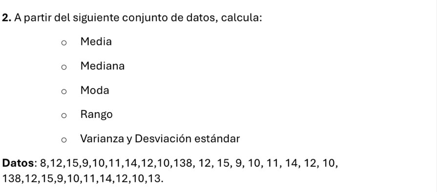 A partir del siguiente conjunto de datos, calcula: 
Media 
Mediana 
Moda 
Rango 
Varianza y Desviación estándar 
Datos: 8, 12, 15, 9, 10, 11, 14, 12, 10, 138, 12, 15, 9, 10, 11, 14, 12, 10,
138, 12, 15, 9, 10, 11, 14, 12, 10, 13.