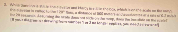 While Sannino is still in the elevator and Marcy is still in the box, which is on the scale on the ramp, 
the elevator is called to the 120^(th) floor, a distance of 500 meters and accelerates at a rate of 0.2 m/s/s
for 20 seconds. Assuming the scale does not slide on the ramp, does the box slide on the scale? 
[If your diagram or drawing from number 1 or 2 no longer applies, you need a new one!]