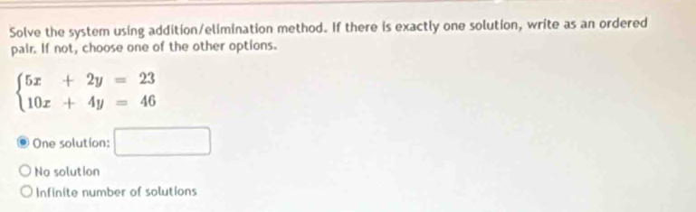 Solve the system using addition/elimination method. If there is exactly one solution, write as an ordered
pair. If not, choose one of the other options.
beginarrayl 5x+2y=23 10x+4y=46endarray.
One solution: □
No solution
Infinite number of solutions