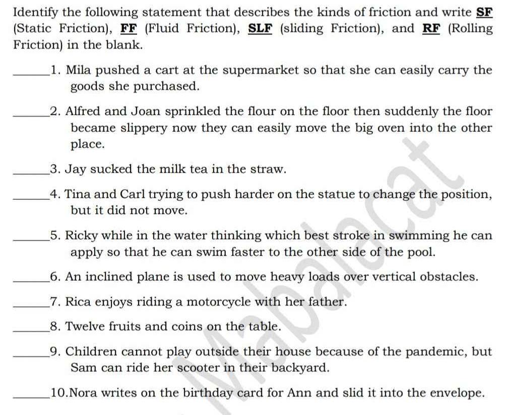 Identify the following statement that describes the kinds of friction and write SF 
(Static Friction), FF (Fluid Friction), SLF (sliding Friction), and RF (Rolling 
Friction) in the blank. 
_1. Mila pushed a cart at the supermarket so that she can easily carry the 
goods she purchased. 
_2. Alfred and Joan sprinkled the flour on the floor then suddenly the floor 
became slippery now they can easily move the big oven into the other 
place. 
_3. Jay sucked the milk tea in the straw. 
_4. Tina and Carl trying to push harder on the statue to change the position, 
but it did not move. 
_5. Ricky while in the water thinking which best stroke in swimming he can 
apply so that he can swim faster to the other side of the pool. 
_6. An inclined plane is used to move heavy loads over vertical obstacles. 
_7. Rica enjoys riding a motorcycle with her father. 
_8. Twelve fruits and coins on the table. 
_9. Children cannot play outside their house because of the pandemic, but 
Sam can ride her scooter in their backyard. 
_10.Nora writes on the birthday card for Ann and slid it into the envelope.