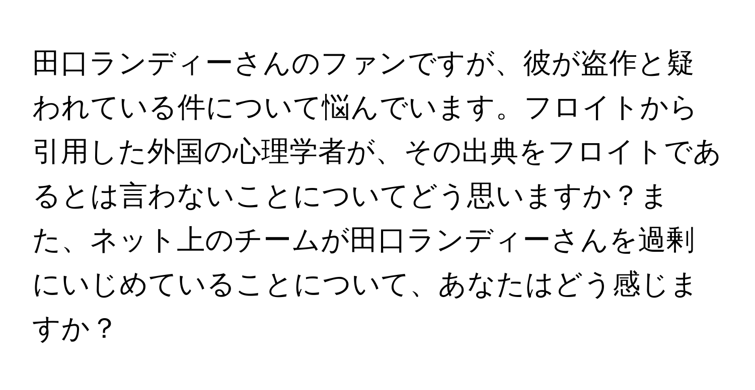 田口ランディーさんのファンですが、彼が盗作と疑われている件について悩んでいます。フロイトから引用した外国の心理学者が、その出典をフロイトであるとは言わないことについてどう思いますか？また、ネット上のチームが田口ランディーさんを過剰にいじめていることについて、あなたはどう感じますか？