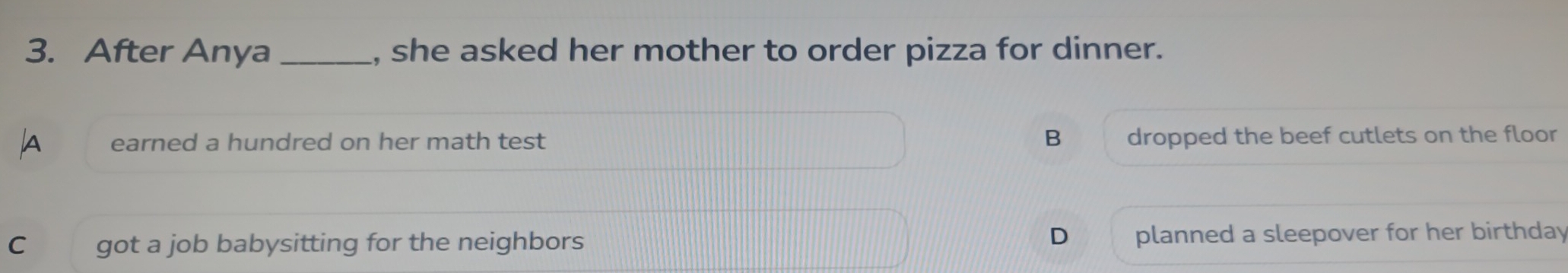 After Anya _, she asked her mother to order pizza for dinner.
earned a hundred on her math test B dropped the beef cutlets on the floor
D
C got a job babysitting for the neighbors planned a sleepover for her birthday