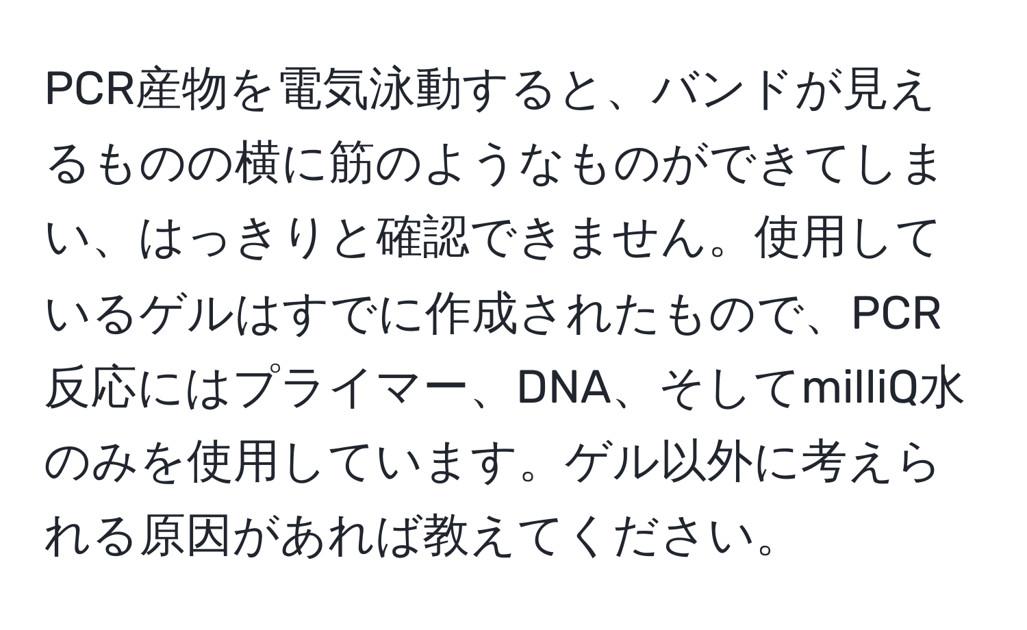 PCR産物を電気泳動すると、バンドが見えるものの横に筋のようなものができてしまい、はっきりと確認できません。使用しているゲルはすでに作成されたもので、PCR反応にはプライマー、DNA、そしてmilliQ水のみを使用しています。ゲル以外に考えられる原因があれば教えてください。