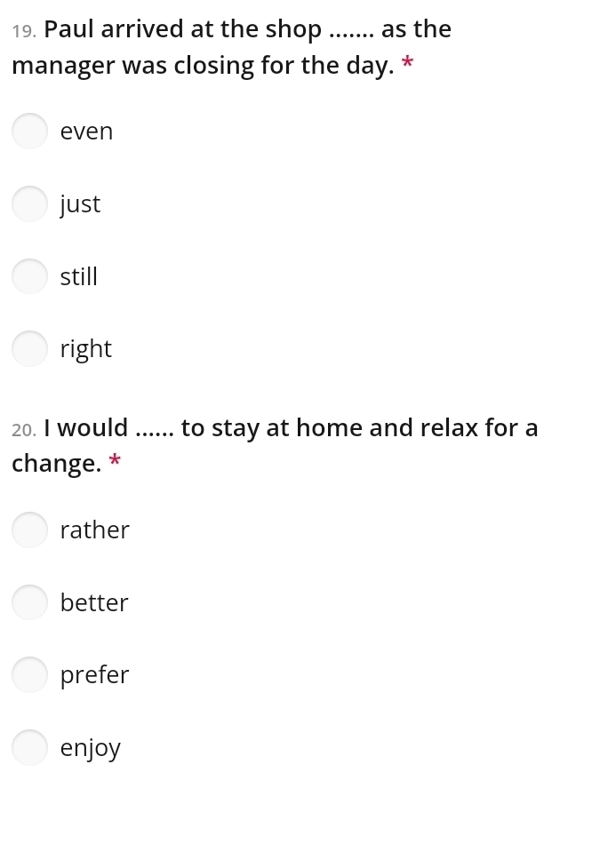 Paul arrived at the shop ....... as the 
manager was closing for the day. * 
even 
just 
still 
right 
20. I would ...... to stay at home and relax for a 
change. * 
rather 
better 
prefer 
enjoy