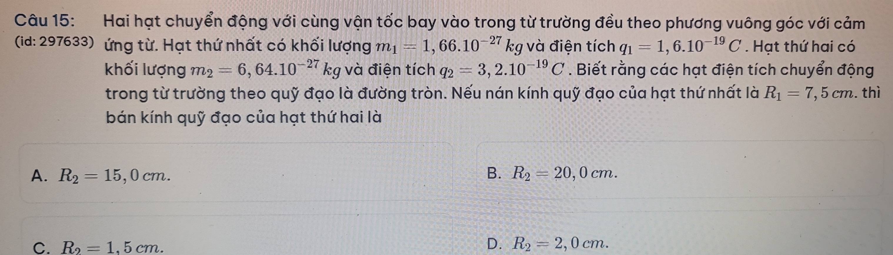 Hai hạt chuyển động với cùng vận tốc bay vào trong từ trường đều theo phương vuông góc với cảm
(id: 297633) ứng từ. Hạt thứ nhất có khối lượng m_1=1,66.10^(-27)kg 1 ' v à điện tích q_1=1,6.10^(-19)C Hạt thứ hai có
khối lượng m_2=6,64.10^(-27)k g và điện tích q_2=3,2.10^(-19)C. Biết rằng các hạt điện tích chuyển động
trong từ trường theo quỹ đạo là đường tròn. Nếu nán kính quỹ đạo của hạt thứ nhất là R_1=7,5cm thì
bán kính quỹ đạo của hạt thứ hai là
A. R_2=15,0cm. B. R_2=20,0cm.
C. R_2=1.5cm.
D. R_2=2,0cm.