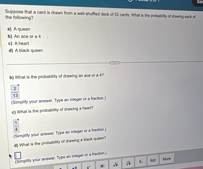 Sa 
Suppose that a card is drawn from a well-shuffled deck of 52 cards. What is the probability of drawing each of 
the following? 
a) A queen 
b) An ace or a 4
c) A heart 
d) A black queen 
b) What is the probability of drawing an ace or a 4?
 2/13 
(Simplify your answer. Type an integer or a fraction.) 
c) What is the probability of drawing a heart?
 1/4 
(Simplify your answer. Type an integer or a fraction.) 
d) What is the probability of drawing a black queen? 
(Simplify your answer. Type an integer or a fraction.)
□° |□ | sqrt(8) sqrt[3](8) ". (1,3)  More