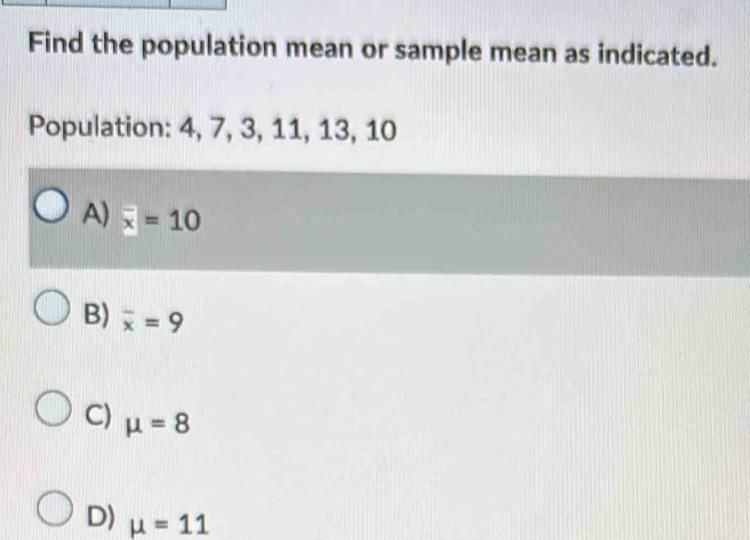 Find the population mean or sample mean as indicated.
Population: 4, 7, 3, 11, 13, 10
A) overline x=10
B) overline x=9
C) mu =8
D) mu =11