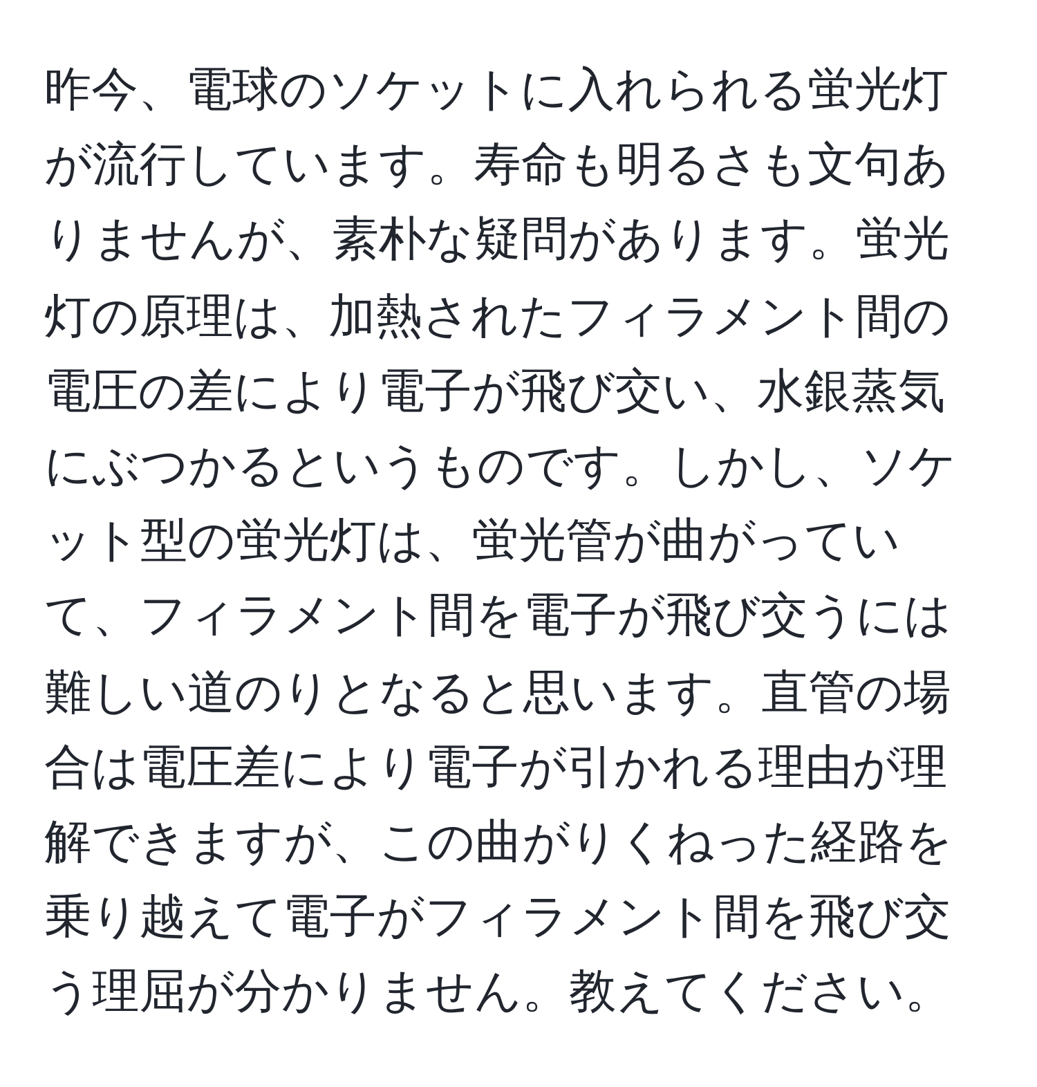 昨今、電球のソケットに入れられる蛍光灯が流行しています。寿命も明るさも文句ありませんが、素朴な疑問があります。蛍光灯の原理は、加熱されたフィラメント間の電圧の差により電子が飛び交い、水銀蒸気にぶつかるというものです。しかし、ソケット型の蛍光灯は、蛍光管が曲がっていて、フィラメント間を電子が飛び交うには難しい道のりとなると思います。直管の場合は電圧差により電子が引かれる理由が理解できますが、この曲がりくねった経路を乗り越えて電子がフィラメント間を飛び交う理屈が分かりません。教えてください。