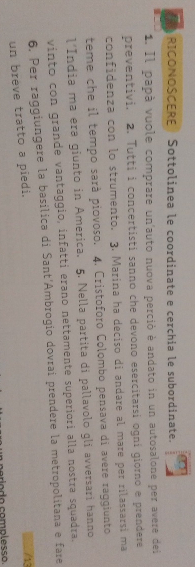 RICONOSCERE Sottolinea le coordinate e cerchia le subordinate. 
1. Il papà vuole comprare un'auto nuova perciò è andato in un autosalone per avere dei 
preventivi. 2. Tutti i concertisti sanno che devono esercitarsi ogni giorno e prendere 
confidenza con lo strumento. 3. Marina ha deciso di andare al mare per rilassarsi ma 
teme che il tempo sarà piovoso. 4. Cristoforo Colombo pensava di avere raggiunto 
l’India ma era giunto in America. 5. Nella partita di pallavolo gli avversari hanno 
vinto con grande vantaggio, infatti erano nettamente superiori alla nostra squadra. 
6. Per raggiungere la basilica di Sant’Ambrogio dovrai prendere la metropolitana e fare 
un breve tratto a piedi. 
/13 
rio do complesso.