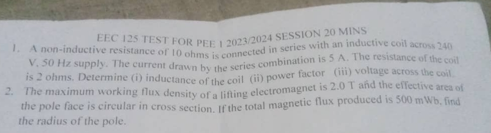 EEC 125 TEST FOR PEE 1 2023/2024 SESSION 20 MINS 
1. A non-inductive resistance of 10 ohms is connected in series with an inductive coil across 240
V, 50 Hz supply. The current drawn by the series combination is 5 A. The resistance of the coil 
is 2 ohms. Determine (i) inductance of the coil (ii) power factor (iii) voltage across the coil 
2. The maximum working flux density of a lifting electromagnet is 2.0 T and the effective area of 
the pole face is circular in cross section. If the total magnetic flux produced is 500 mWb, find 
the radius of the pole.