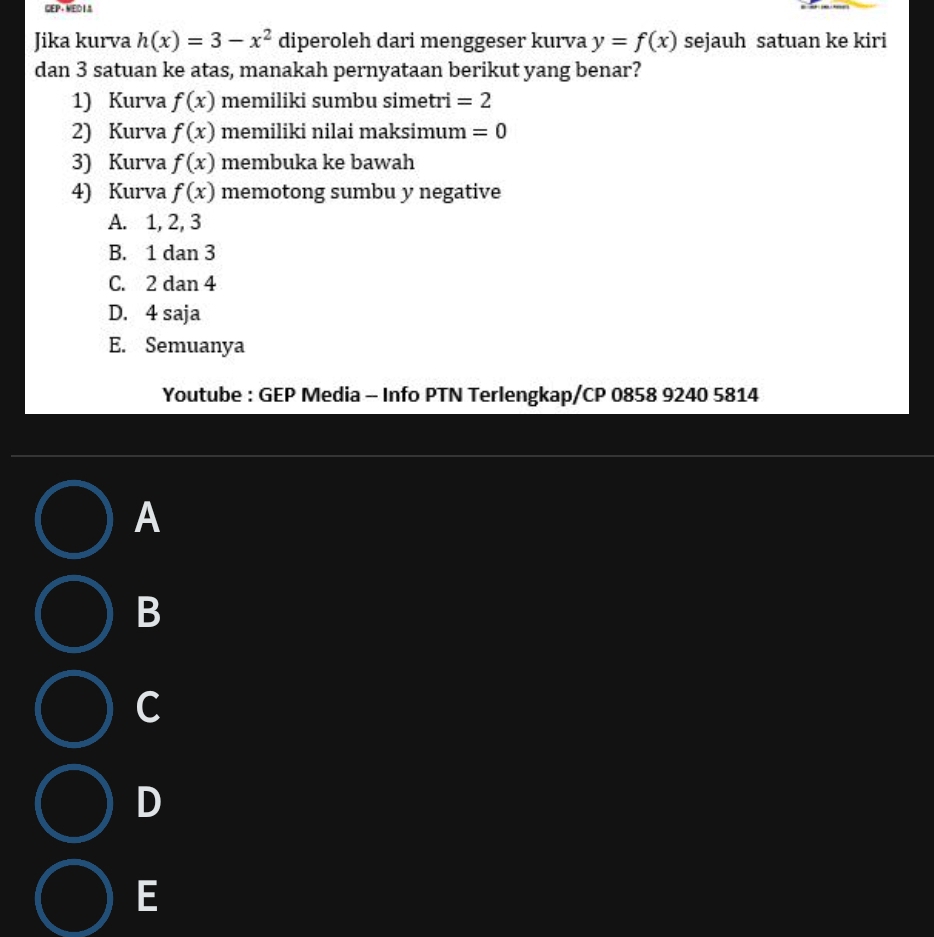 GEP+ MED18
Jika kurva h(x)=3-x^2 diperoleh dari menggeser kurva y=f(x) sejauh satuan ke kiri
dan 3 satuan ke atas, manakah pernyataan berikut yang benar?
1) Kurva f(x) memiliki sumbu simetri =2
2) Kurva f(x) memiliki nilai maksimum =0
3) Kurva f(x) membuka ke bawah
4) Kurva f(x) memotong sumbu y negative
A. 1, 2, 3
B. 1 dan 3
C. 2 dan 4
D. 4 saja
E. Semuanya
Youtube : GEP Media - Info PTN Terlengkap/CP 0858 9240 5814
A
B
C
D
E