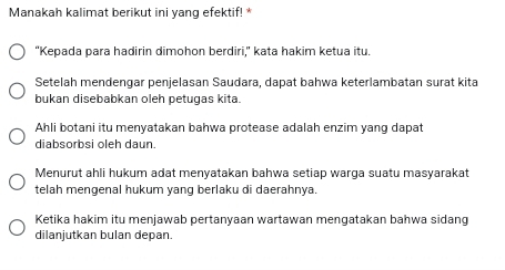 Manakah kalimat berikut ini yang efektif! *
“Kepada para hadirin dimohon berdiri,” kata hakim ketua itu.
Setelah mendengar penjelasan Saudara, dapat bahwa keterlambatan surat kita
bukan disebabkan oleh petugas kita.
Ahli botani itu menyatakan bahwa protease adalah enzim yang dapat
diabsorbsi öleh daun
Menurut ahli hukum adat menyatakan bahwa setiap warga suatu masyarakat
telah mengenal hukum yang berlaku di daerahnya.
Ketika hakim itu menjawab pertanyaan wartawan mengatakan bahwa sidang
dilanjutkan bulan depan.