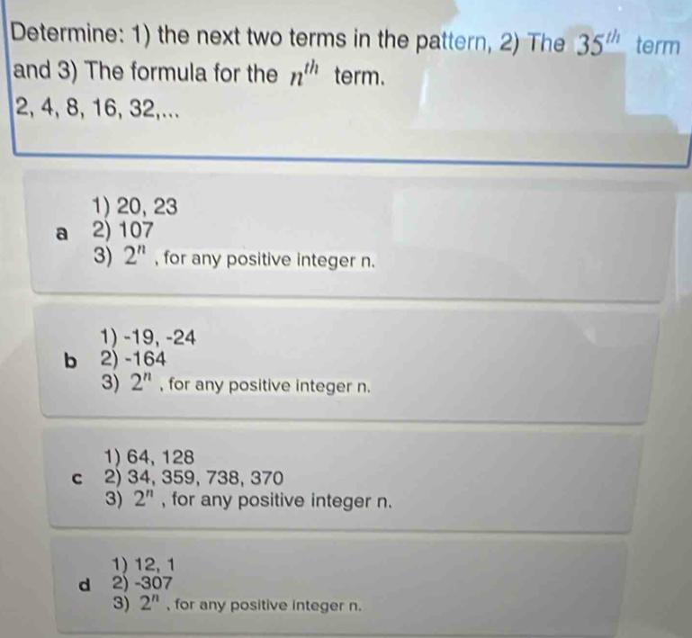 Determine: 1) the next two terms in the pattern, 2) The 35^(th) term
and 3) The formula for the n^(th) term.
2, 4, 8, 16, 32,...
1) 20, 23
a 2) 107
3) 2^n , for any positive integer n.
1) -19, -24
b 2) -164
3) 2^n , for any positive integer n.
1) 64, 128
c 2) 34, 359, 738, 370
3) 2^n , for any positive integer n.
1) 12, 1
d 2) -307
3) 2^n , for any positive integer n.