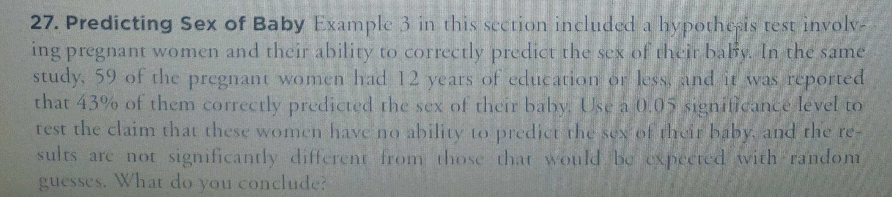 Predicting Sex of Baby Example 3 in this section included a hypothesis test involv- 
ing pregnant women and their ability to correctly predict the sex of their baby. In the same 
study, 59 of the pregnant women had 12 years of education or less, and it was reported 
that 43% of them correctly predicted the sex of their baby. Use a 0.05 significance level to 
test the claim that these women have no ability to predict the sex of their baby, and the re- 
sults are not significantly different from those that would be expected with random 
guesses. What do you conclude?