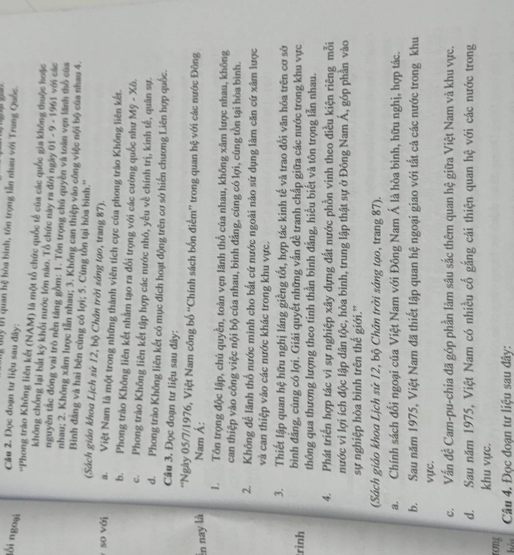 uy t quan hệ hòa bình, tôn trọng lẫn nhau với Trung Quốc.
lối ngoại
Câu 2. Đọc đoạn tư liệu sau đây:
*Phong trào Không liên kết (NAM) là một tổ chức quốc tế của các quốc gia không thuộc hoặc
không chống lại bắt kỳ khối nước lớn nào. Tổ chức này ra đời ngày 01 - 9 - 1961 với các
nguyên tắc đóng vai trò nền táng gồm: 1. Tôn trọng chú quyền và toàn vẹn lãnh thổ của
nhau; 2. Không xâm lược lần nhau; 3. Không can thiệp vào công việc nội bộ của nhau 4.
Bình đẳng và hai bên cùng có lợi; 5. Cùng tồn tại hòa bình.''
(Sách giáo khoa Lịch sử 12, bộ Chân trời sáng tạo, trang 87).
so với a. Việt Nam là một trong những thành viên tích cực của phong trào Không liên kết.
b. Phong trào Không liên kết nhằm tạo ra đối trọng với các cường quốc như Mỹ - Xô.
c. Phong trào Không liên kết tập hợp các nước nhỏ, yếu về chính trị, kinh tế, quân sự.
d. Phong trào Không liên kết có mục đích hoạt động trên cơ sở hiến chương Liên hợp quốc.
Câu 3. Đọc đoạn tư liệu sau đây:
“Ngày 05/7/1976, Việt Nam công bố “Chính sách bốn điểm” trong quan hệ với các nước Đông
ến nay là Nam Á:
D Tôn trọng độc lập, chủ quyền, toàn vẹn lãnh thổ của nhau, không xâm lược nhau, không
can thiệp vào công việc nội bộ của nhau, bình đẳng, cùng có lợi, cùng tồn tại hòa bình.
2. Không để lãnh thổ nước mình cho bất cứ nước ngoài nào sử dụng làm căn cứ xâm lược
và can thiệp vào các nước khác trong khu vực.
3. Thiết lập quan hệ hữu nghị láng giềng tốt, hợp tác kinh tế và trao đổi văn hóa trên cơ sở
rình
bình đẳng, cùng có lợi. Giải quyết những vấn đề tranh chấp giữa các nước trong khu vực
thông qua thương lượng theo tinh thần bình đẳng, hiểu biết và tôn trọng lẫn nhau.
4. Phát triển hợp tác vì sự nghiệp xây dựng đất nước phồn vinh theo điều kiện riêng mỗi
nước vì lợi ích độc lập dân tộc, hòa bình, trung lập thật sự ở Đông Nam Á, góp phần vào
sự nghiệp hòa bình trên thế giới.”
(Sách giáo khoa Lịch sử 12, bộ Chân trời sáng tạo, trang 87).
a. Chính sách đối ngoại của Việt Nam với Đông Nam Á là hòa bình, hữu nghị, hợp tác.
b. Sau năm 1975, Việt Nam đã thiết lập quan hệ ngoại giao với tất cả các nước trong khu
vực.
c. Vấn đề Cam-pu-chia đã góp phần làm sâu sắc thêm quan hệ giữa Việt Nam và khu vực.
d. Sau năm 1975, Việt Nam có nhiều cố gắng cải thiện quan hệ với các nước trong
khu vực.
rong
hảo  Câu 4. Đọc đoạn tư liệu sau đây: