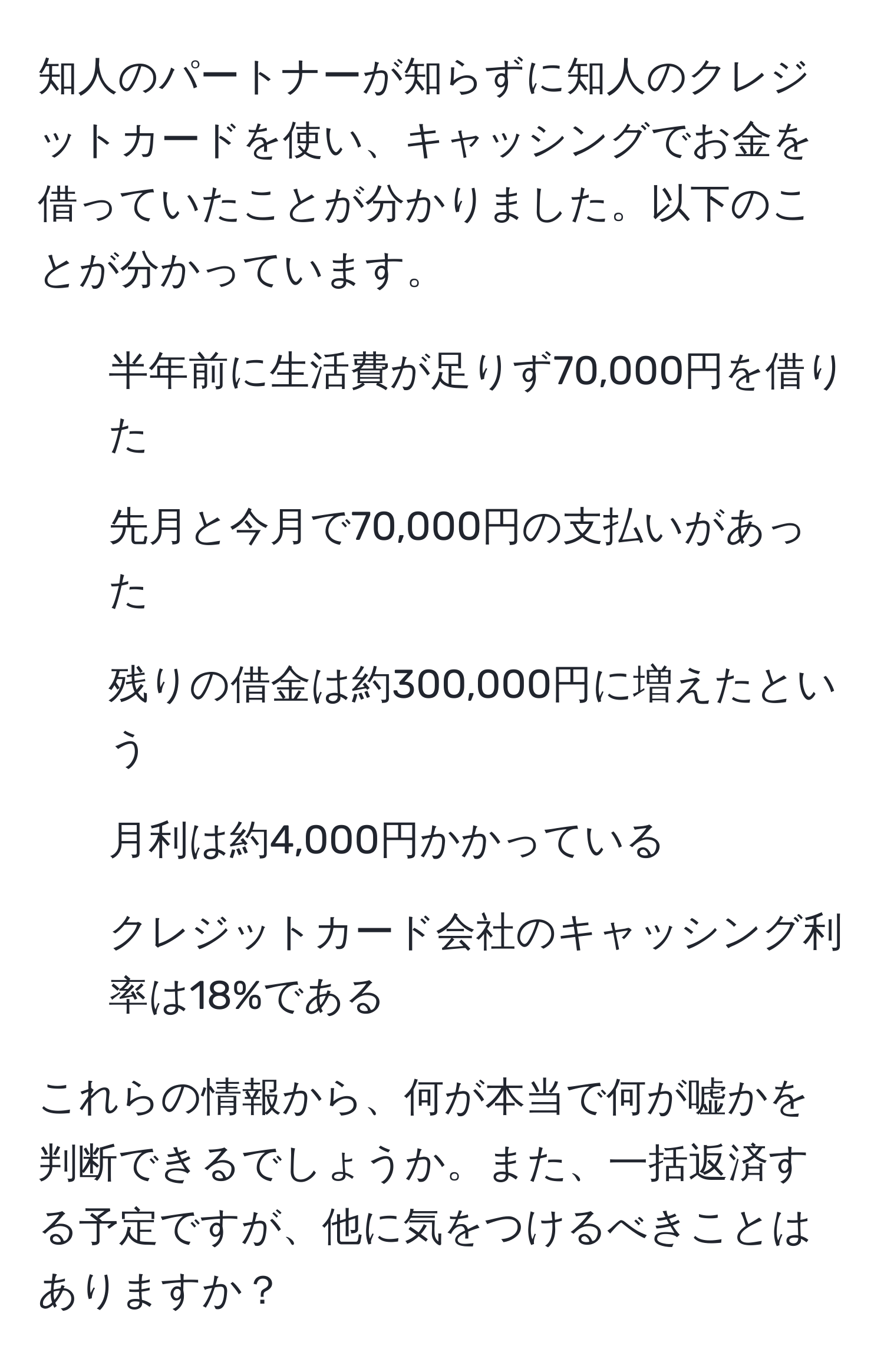 知人のパートナーが知らずに知人のクレジットカードを使い、キャッシングでお金を借っていたことが分かりました。以下のことが分かっています。  
- 半年前に生活費が足りず70,000円を借りた  
- 先月と今月で70,000円の支払いがあった  
- 残りの借金は約300,000円に増えたという  
- 月利は約4,000円かかっている  
- クレジットカード会社のキャッシング利率は18%である  

これらの情報から、何が本当で何が嘘かを判断できるでしょうか。また、一括返済する予定ですが、他に気をつけるべきことはありますか？