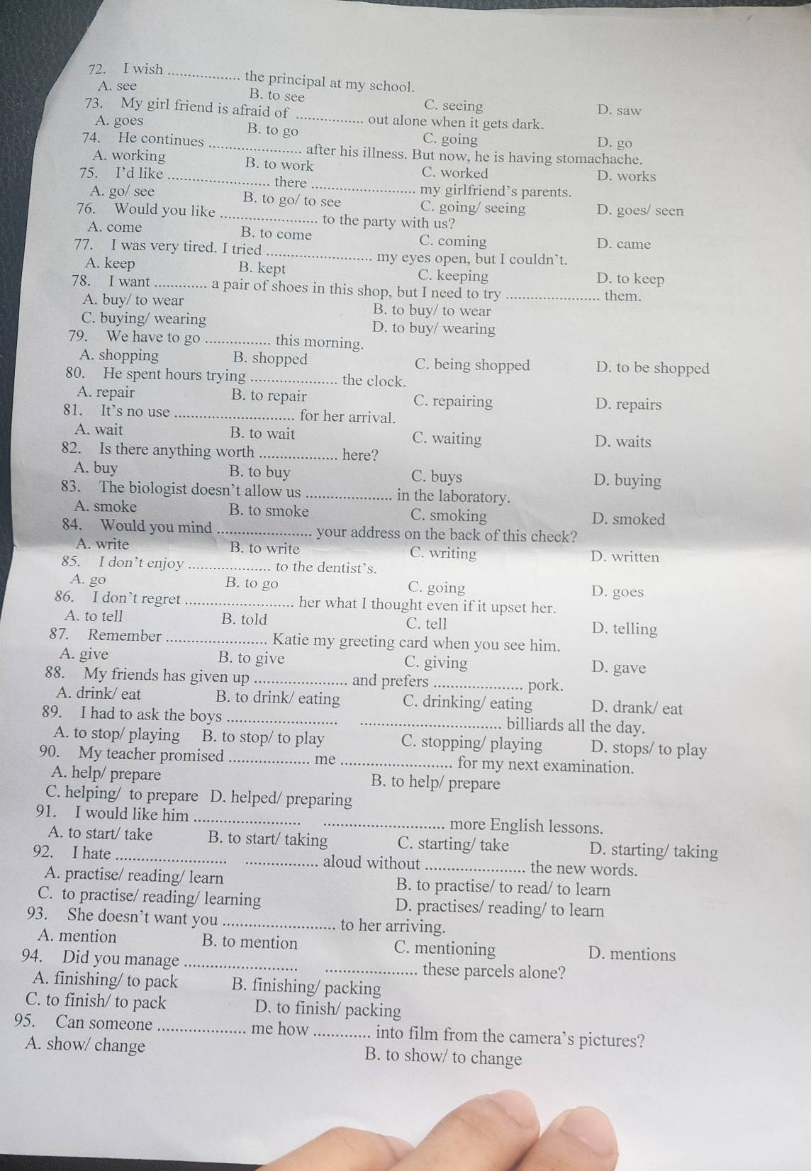 wish
_
.. the principal at my school.
A. see
_
B. to see C. seeing D. saw
73. My girl friend is afraid of
A. goes out alone when it gets dark.
B. to go C. going D. go
74. He continues _. after his illness. But now, he is having stomachache.
A. working B. to work C. worked
D. works
75. I’d like _there _my girlfriend’s parents.
A. go/ see B. to go/ to see C. going/ seeing D. goes/ seen
76. Would you like _... to the party with us?
B. to come
_
A. come C. coming D. came
77. I was very tired. I tried
my eyes open, but I couldn’t.
A. keep B. kept C. keeping D. to keep
78. I want_ a pair of shoes in this shop, but I need to try _them.
A. buy/ to wear B. to buy/ to wear
C. buying/ wearing D. to buy/ wearing
79. We have to go _this morning.
A. shopping B. shopped C. being shopped D. to be shopped
80. He spent hours trying _the clock.
A. repair B. to repair C. repairing D. repairs
81. It’s no use _. for her arrival.
A. wait B. to wait C. waiting D. waits
82. Is there anything worth _here?
A. buy B. to buy C. buys D. buying
83. The biologist doesn’t allow us _in the laboratory.
A. smoke B. to smoke C. smoking
D. smoked
84. Would you mind _your address on the back of this check?
A. write B. to write C. writing D. written
85. I don’t enjoy _to the dentist’s.
A. go B. to go C. going D. goes
86. I don’t regret _her what I thought even if it upset her.
A. to tell B. told C. tell D. telling
87. Remember _Katie my greeting card when you see him.
A. give B. to give C. giving
D. gave
88. My friends has given up _and prefers_
pork.
A. drink/ eat B. to drink/ eating C. drinking/ eating D. drank/ eat
89. I had to ask the boys __billiards all the day.
A. to stop/ playing B. to stop/ to play C. stopping/ playing D. stops/ to play
90. My teacher promised _ me _. for my next examination.
A. help/ prepare B. to help/ prepare
C. helping/ to prepare D. helped/ preparing
91. I would like him __more English lessons.
A. to start/ take B. to start/ taking C. starting/ take D. starting/ taking
92. I hate __aloud without _the new words.
A. practise/ reading/ learn B. to practise/ to read/ to learn
C. to practise/ reading/ learning D. practises/ reading/ to learn
93. She doesn’t want you _to her arriving.
A. mention B. to mention C. mentioning D. mentions
94. Did you manage __these parcels alone?
A. finishing/ to pack B. finishing/ packing
C. to finish/ to pack D. to finish/ packing
95. Can someone _me how _.... into film from the camera’s pictures?
A. show/ change B. to show/ to change