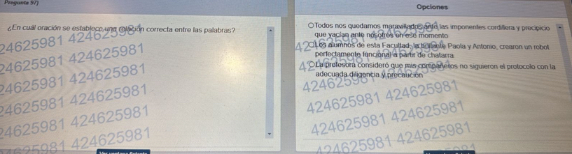 Pregunta 97) Opciones
O Todos nos quedamos maravillados ante las imponentes cordillera y precipicio
0462598 1 estblere ng olcion correcta entre las palabras? que yacían ante nosotros en ese momento
24625981 424625981
OLos alumnos de esta Facultad, la bollante Paola y Antonio, crearon un robot
perfectamente funcional a partir de chatarra
24625981 424625981
OLa profesora consideró que mis compañeros no siguieron el protocolo con la
adecuada diligencia y precaución
? 4625981 424625981
4246259
424625981 424625981
424625981 424625981
4625981 424625981
124625981 424625981
1635981 424625981