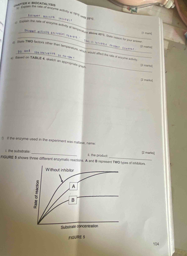 CHAPTER 4: BIOCATALYSIS 
_ 
b) Explain the rate of enzyme activity a 15°C unt 25°C
_ 
c) Explain the rate of enzyme activity at temperature above 45°C State reason for your answer. 
[1 mark] 
[2 marks] 
_ 
d) State TWO factors other than temperature, which would affect the rate of enzyme activith 
e) Based on TABLE 4, sketch an appropriate graph 
[2 marks] 
[2 marks] 
f) If the enzyme used in the experiment was maltase, name: 
[2 marks] 
i. the substrate: _ii. the product: 
FIGURE 5 shows three different enzymatic reactions. A and B represent TWO typesof inhibitors. 
104