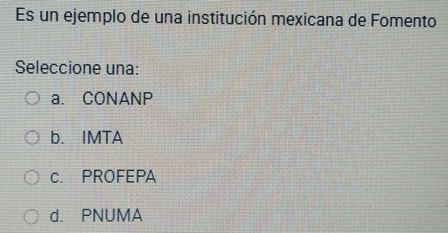 Es un ejemplo de una institución mexicana de Fomento
Seleccione una:
a. CONANP
b. IMTA
c. PROFEPA
d. PNUMA