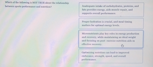 Which of the following is NOT TRUE about the relationship
Inadequate intake of carbohydrates, proteins, and
between sports performance and nutrition? fats provides energy, aids muscle repair, and
supports overall performance.
Proper hydration is crucial, and meal timing
matters for optimal energy levels.
Micronutrients play key roles in energy production
and recovery, while maintaining an ideal weight
and focusing on post- exercise nutrition aids in
effective recovery.
Optimizing nutrition can lead to improved
endurance, strength, speed, and overal
performance.