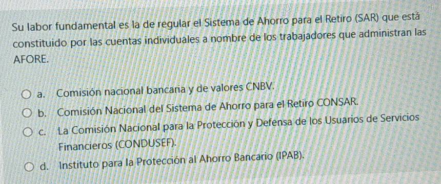 Su labor fundamental es la de regular el Sistema de Ahorro para el Retiro (SAR) que está
constituido por las cuentas individuales a nombre de los trabajadores que administran las
AFORE.
a. Comisión nacional bancaria y de valores CNBV.
b. Comisión Nacional del Sistema de Ahorro para el Retiro CONSAR.
c. La Comisión Nacional para la Protección y Defensa de los Usuarios de Servicios
Financieros (CONDUSEF).
d. Instituto para la Protección al Ahorro Bancario (IPAB).