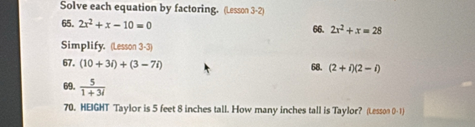 Solve each equation by factoring. (Lesson 3-2) 
65. 2x^2+x-10=0 2x^2+x=28
66. 
Simplify. (Lesson 3-3) 
67. (10+3i)+(3-7i) 68. (2+i)(2-i)
69.  5/1+3i 
70. HEIGHT Taylor is 5 feet 8 inches tall. How many inches tall is Taylor? (Lesson 0- 1)