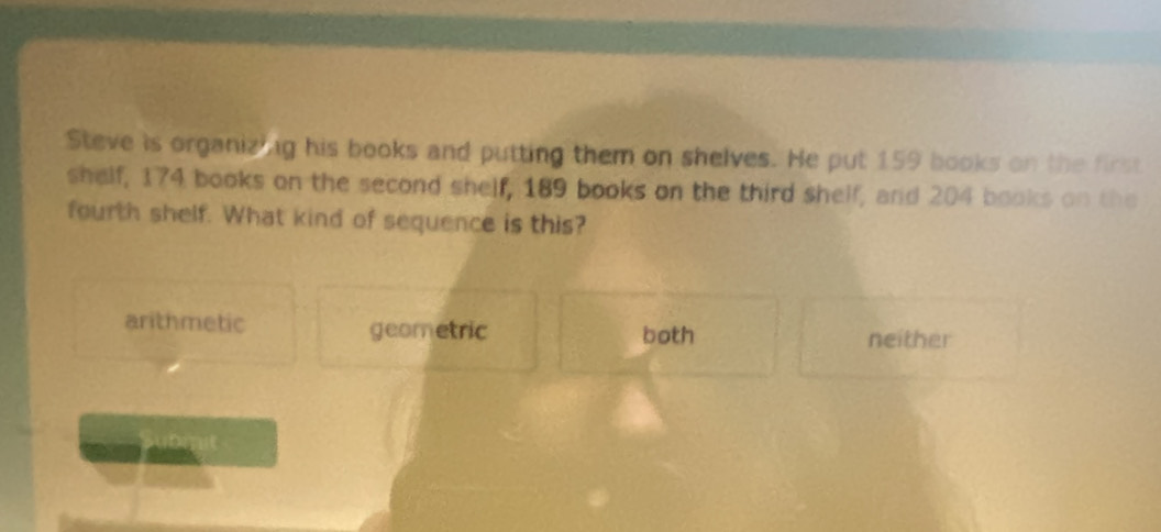 Steve is organizing his books and putting them on shelves. He put 159 books on the first
shelf, 174 books on the second shelf, 189 books on the third shelf, and 204 books on the
fourth shelf. What kind of sequence is this?
arithmetic geometric both
neither