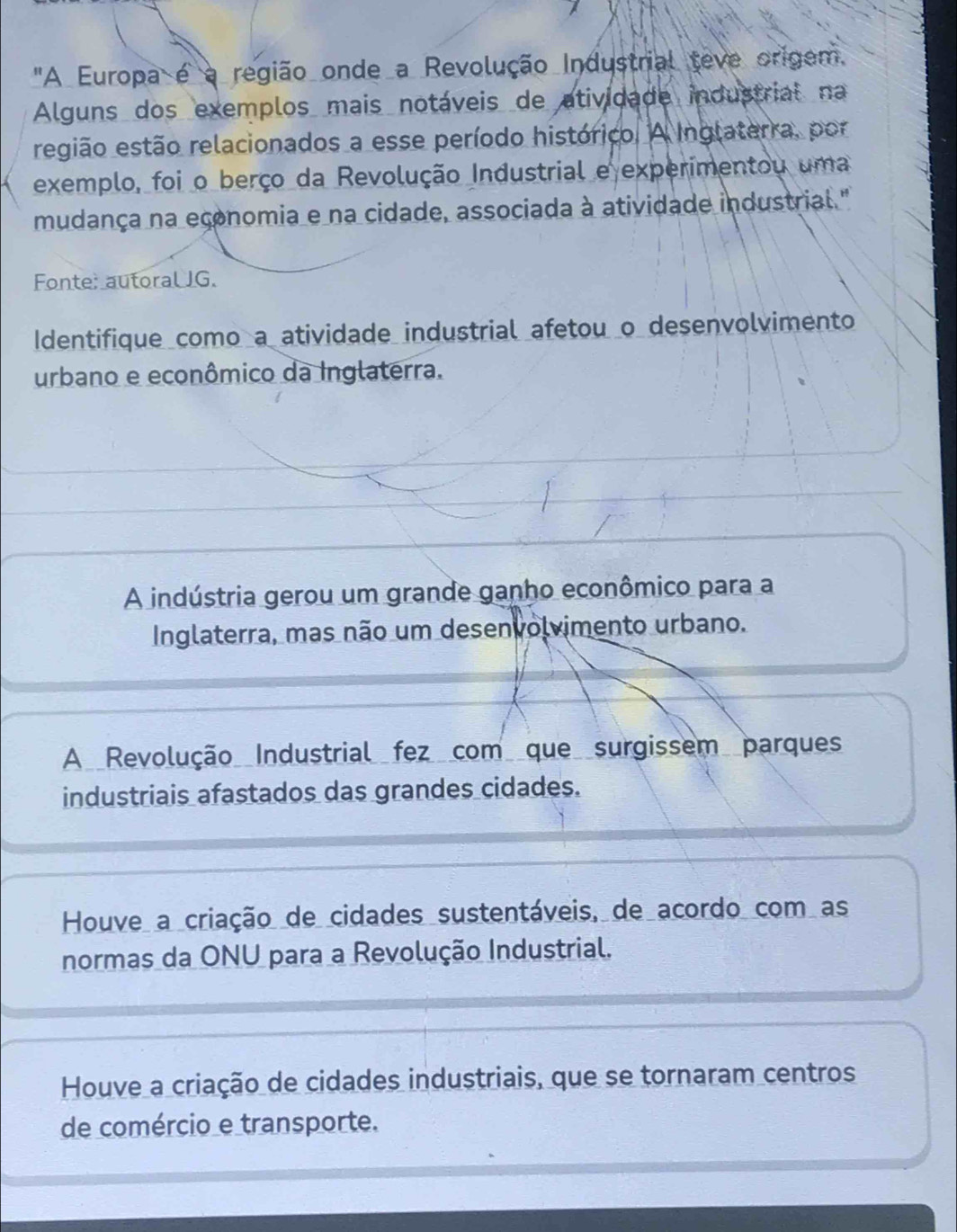 "A Europa é a região onde a Revolução Industrial teve origem.
Alguns dos exemplos mais notáveis de atividade industrial na
região estão relacionados a esse período histórico. A Inglaterra, por
exemplo, foi o berço da Revolução Industrial e experimentou uma
mudança na economia e na cidade, associada à atividade industrial "
Fonte: autoral JG.
Identifique como a atividade industrial afetou o desenvolvimento
urbano e econômico da Inglaterra.
A indústria gerou um grande ganho econômico para a
Inglaterra, mas não um desenvolvimento urbano.
A Revolução Industrial fez com que surgissem parques
industriais afastados das grandes cidades.
Houve a criação de cidades sustentáveis, de acordo com as
normas da ONU para a Revolução Industrial.
Houve a criação de cidades industriais, que se tornaram centros
de comércio e transporte.