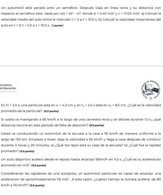 Un automóvil está parado ante un semáforo. Después viaja en línea recta y su distancia con
respecto al semáforo está dada por x(t)=bt^2-ct^3 , donde b=2.40m/s^2 y c=0.120m/s^3 a) Calcule la
velocidad media del auto entre el intervalo t=0 a t=10.0s s. b) Calcule la velocidad instantánea del
auto en t=0;t=5.0 S t=10.0s. (1 punto)
ecretaría
le Educación
O  B= e N D B E NC HO e c 
Er t1=20s , una partícula está en x_1=4.3cm y en t_2=4.5 s está en x_2=8.5cm Cuál es la velocidad
promedio de la partícula?. (0.5 punto)
Si usted va manejando a 85 km/h a lo largo de una carretera recta y se distrae durante 1.0 s, ¿qué
distancia recorre en este periodo de falta de atención? (0.5 punto)
Usted va conduciendo un automóvil de la escuela a la casa a 95 km/h de manera uniforme a lo
largo de 130 km. Empieza a llover, baja la velocidad a 65 km/h y llega a casa después de conducir
durante 3 horas y 20 minutos. a) ¿Qué tan lejos está su casa de la escuela? b) ¿Cuál fue la rapidez
promedio? (0.5 punto)
Un auto deportivo acelera desde el reposo hasta alcanzar 95km/h en 4.5 s. ¿Cuál es su aceleración
promedio en m/s^2. (0.5 punto)
Considerando las rapideces de una autopista, un automóvil particular es capaz de alcanzar una
aceleración de aproximadamente 1.8m/s^2. A esta razón, ¿cuánto tiempo le tomará acelerar de 80
km/h a 110 km/h? (0.5 punto)