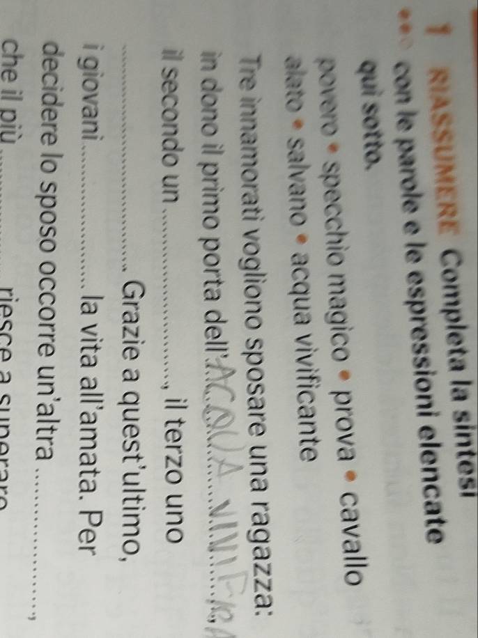 RIASSUMERE Completa la síntes 
con le parole e le éspressioni elencate 
qui sotto. 
povero é specchio magico é prova é cavallo 
alato é salvano é acqua vivificante 
Tre innamorati vogliono sposare una ragazza: 
in dono il primo porta dell_ 
il secondo un _il terzo uno 
_Grazie a quest'ultimo, 
i giovani ._ la vita all’amata. Per 
decidere lo sposo occorre un'altra_ 
che il più _riesce a superaro