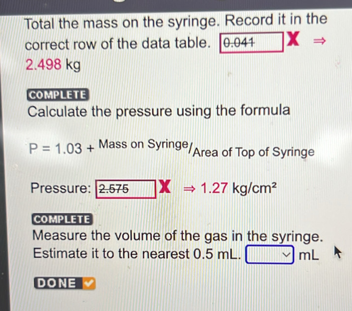 Total the mass on the syringe. Record it in the 
correct row of the data table. 0.041 x
2.498 kg
COMPLETE 
Calculate the pressure using the formula
P=1.03+ Mass s on Syringe Area of Top of Syringe 
Pressure: 2.575=1.27kg/cm^2
COMPLETE 
Measure the volume of the gas in the syringe. 
Estimate it to the nearest 0.5 mL. mL
DONE