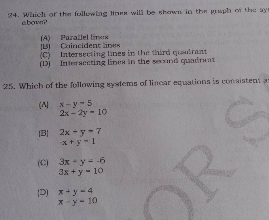 Which of the following lines will be shown in the graph of the sys
above?
(A) Parallel lines
(B) Coincident lines
(C) Intersecting lines in the third quadrant
(D) Intersecting lines in the second quadrant
25. Which of the following systems of linear equations is consistent a
(A) x-y=5
2x-2y=10
(B) 2x+y=7
-x+y=1
(C) 3x+y=-6
3x+y=10
(D) x+y=4
x-y=10