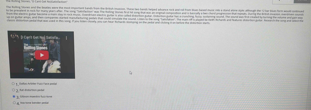 The Rolling Stones, ''(I Cant Get No)Satisfaction''
The Rolling Stones and the Beatles were the most important bands from the British Invasion. These two bands helped advance rock and roll from blues based music into a stand alone style: although the 12 bar blues form would continued
to be prevalent in rock for many years after. The song "Satisfaction" was The Rolling Stones first hit song that was an original composition and is basically a two chord progression that repeats. During the British invasion, overdriven sounds
from the electric guitar become a main stay in rock music. Overdriven electric guitar is also called distortion guitar. Distortion guitar has a crunching, fuzzy, sustaining sound. The sound was first created by turning the volume and gain way
up on guitar amps, and then companies started manufacturing pedals that could simulate the sound. Listen to the song "Satisfation". The main riff is played be Keith Richards and features distortion guitar. Research the song and select the
classic distortion pedal that was used in this song. If you listen closely, you can hear Richards stomping on the pedal and clicking it on before the distortion starts.
1 Dallas-Arbiter Fuzz Face pedal
2. Rat distortion pedal
3 Gibson maestro fuzz-tone
4 Vox tone bender pedal