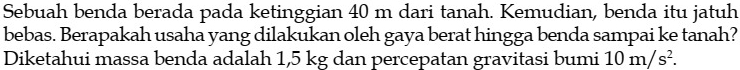 Sebuah benda berada pada ketinggian 40 m dari tanah. Kemudian, benda itu jatuh 
bebas. Berapakah usaha yang dilakukan oleh gaya berat hingga benda sampai ke tanah? 
Diketahui massa benda adalah 1,5 kg dan percepatan gravitasi bumi 10m/s^2.