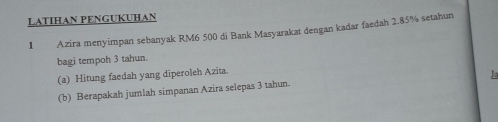 LATIHAN PENGUKUHAN 
1 Azira menyimpan sebanyak RM6 500 di Bank Masyarakat dengan kadar faedah 2.85% setahun 
bagi tempoh 3 tahun. 
(a) Hitung faedah yang diperoleh Azita. 
Ja 
(b) Berapakah jumlah simpanan Azira selepas 3 tahun.