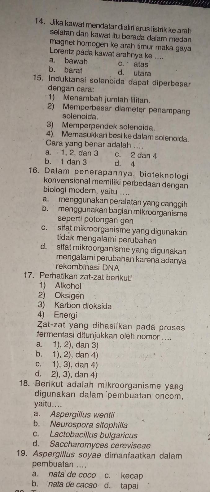 Jika kawat mendatar dialiri arus listrik ke arah
selatan dan kawat itu berada dalam medan
magnet homogen ke arah timur maka gaya
Lorentz pada kawat arahnya ke ....
a. bawah c. atas
b. barat d. utara
15. Induktansi solenoida dapat diperbeșar
dengan cara:
1) Menambah jumlah lilitan.
2) Memperbesar diameter penampang
solenoida.
3) Memperpendek solenoida.
4) Memasukkan besi ke dalam solenoida.
Cara yang benar adalah ....
a. 1, 2, dan 3 c. 2 dan 4
b. 1 dan 3 d. 4
16. Dalam penerapannya, bioteknologi
konvensional memiliki perbedaan dengan
biologi modern, yaitu ....
a. menggunakan peralatan yang canggih
b. menggunakan bagian mikroorganisme
seperti potongan gen
c. sifat mikroorganisme yang digunakan
tidak mengalami perubahan
d. sifat mikroorganisme yang digunakan
mengalami perubahan karena adanya
rekombinasi DNA
17. Perhatikan zat-zat berikut!
1) Alkohol
2) Oksigen
3) Karbon dioksida
4) Energi
Zat-zat yang dihasilkan pada proses
fermentasi ditunjukkan oleh nomor ....
a. 1), 2), dan 3)
b. 1), 2), dan 4)
c. 1), 3), dan 4)
d. 2), 3), dan 4)
18. Berikut adalah mikroorganisme yang
digunakan dalam pembuatan oncom,
yaitu....
a. Aspergillus wentii
b. Neurospora sitophilla
c. Lactobacillus bulgaricus
d. Saccharomyces cereviseae
19. Aspergillus soyae dimanfaatkan dalam
pembuatan ...,
a. nata de coco c. kecap
b. nata de cacao d. tapai