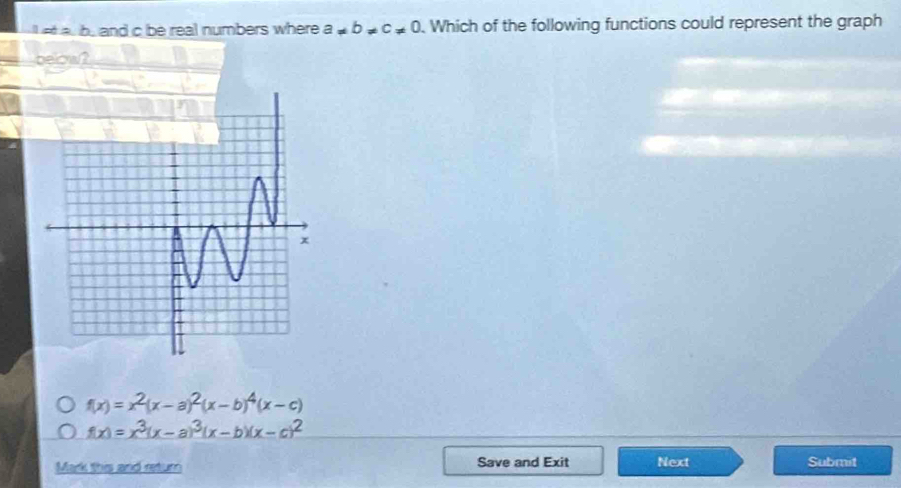 a b. and c be real numbers where a!= b!= c!= 0. Which of the following functions could represent the graph
f(x)=x^2(x-a)^2(x-b)^4(x-c)
f(x)=x^3(x-a)^3(x-b)(x-c)^2
Mark this and return Save and Exit Next Submit