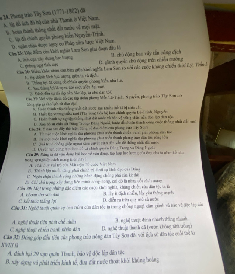 a 24. Phong trào Tây Sơn (1771-1802) đã
A. lật đồ ách đô hộ của nhà Thanh ở Việt Nam.
B. hoàn thành thống nhất đắt nước về mọi mặt.
C. lật đồ chính quyển phong kiến Nguyễn-Trịnh.
D. ngăn chặn được nguy cơ Pháp xâm lược Việt Nam,
Cầu 25: Đặc điểm của khởi nghĩa Lam Sơn giai đoạn đầu là
A. tích cực xây dựng lực lượng B. chủ động bao vây tấn công địch
C. phòng ngự tích cực D. giành quyền chủ động trên chiến trường
Câu 26: Điểm khác nhau căn bản giữa khởi nghĩa Lam Sơn so với các cuộc kháng chiến thời Lý, Trần l
A. Sự chênh lệch lực lượng giữa ta và địch.
B. Thắng lợi đã cùng cổ chính quyền phong kiến nhà Lê.
C. Sau thắng lợi là sự ra đời một triều đại mới.
D. Đánh dầu sự tải lập nền độc lập, tự chủ dân tộC
Cầu 27: Với việc đánh đồ các tập đoàn phong kiến Lê-Trịnh, Nguyễn, phong trào Tây Sơn có
đòng gốp gì cho lịch sử dân tộc?
A. Hoàn thành việc thống nhất đất nước sau nhiều thế ki bị chia cắt.
B. Thiết lập vương triều mới (Tây Sơn) tiến bộ hơn chính quyền Lê-Trịnh, Nguyễn.
C. Hoàn thành sự nghiệp thống nhất đất nước và bảo vệ vững chắc nền độc lập dân tộc.
D. Xóa bỏ sự chia cất Đảng Trong- Đàng Ngoài, bước đầu hoàn thành công cuộc thống nhất đất nướ
Câu 28: Ý nào sau đây thể hiện đúng về đặc điểm của phong trào Tây Sơn?
A. Từ một cuộc khởi nghĩa địa phương phát triển thành chiến tranh giải phóng dân tộc
B. Từ một cuộc khởi nghĩa địa phương phát triển thành phong trào dân tộc rộng lớn
C. Quá trình chống giặc ngoại xâm quyết định đến vấn đề thống nhất đất nước
D. Quyết liệt, cũng lúc đánh đồ cá chính quyền Đàng Trong và Đàng Ngoài
Câu 29: Đảng ta đã vận dụng bài học về vận động, tập hợp lực lượng của ông cha ta như thể nào
trong sự nghiệp cách mạng hiện nay?
A. Phát huy vai trò của Mặt trận Tổ quốc Việt Nam
B. Thành lập nhiều đảng phái chính trị dưới sự lãnh đạo của Đảng
C. Ngăn chặn thành công những hành động chống phá của kẻ thù
D. Chỉ chủ trọng xây dựng liên minh công-nông, coi đó là nòng cốt cách mạng
Câu 30: Một trong những đặc điểm các cuộc khởi nghĩa, kháng chiến của dân tộc ta là
A. khoan thư sức dân B. lấy ít địch nhiều, lấy yếu thắng mạnh
C. kết thúc thắng lợi D. diễn ra trên quy mô cả nước
Câu 31: Nghệ thuật quân sự bao trùm của dân tộc ta trong chống ngoại xâm giành và bảo vệ độc lập dân
A. nghệ thuật tiên phát chế nhân B. nghệ thuật đánh nhanh thắng nhanh
C. nghệ thuật chiến tranh nhân dân D. nghệ thuật thanh dã (vườn không nhà trống)
Câu 32: Đóng góp đầu tiên của phong trào nông dân Tây Sơn đối với lịch sử dân tộc cuối thế ki
XVIII là
A. đánh bại 29 vạn quân Thanh, bảo vệ độc lập dân tộc
B. xãy dựng và phát triển kinh tế, đưa đất nước thoát khỏi khủng hoảng