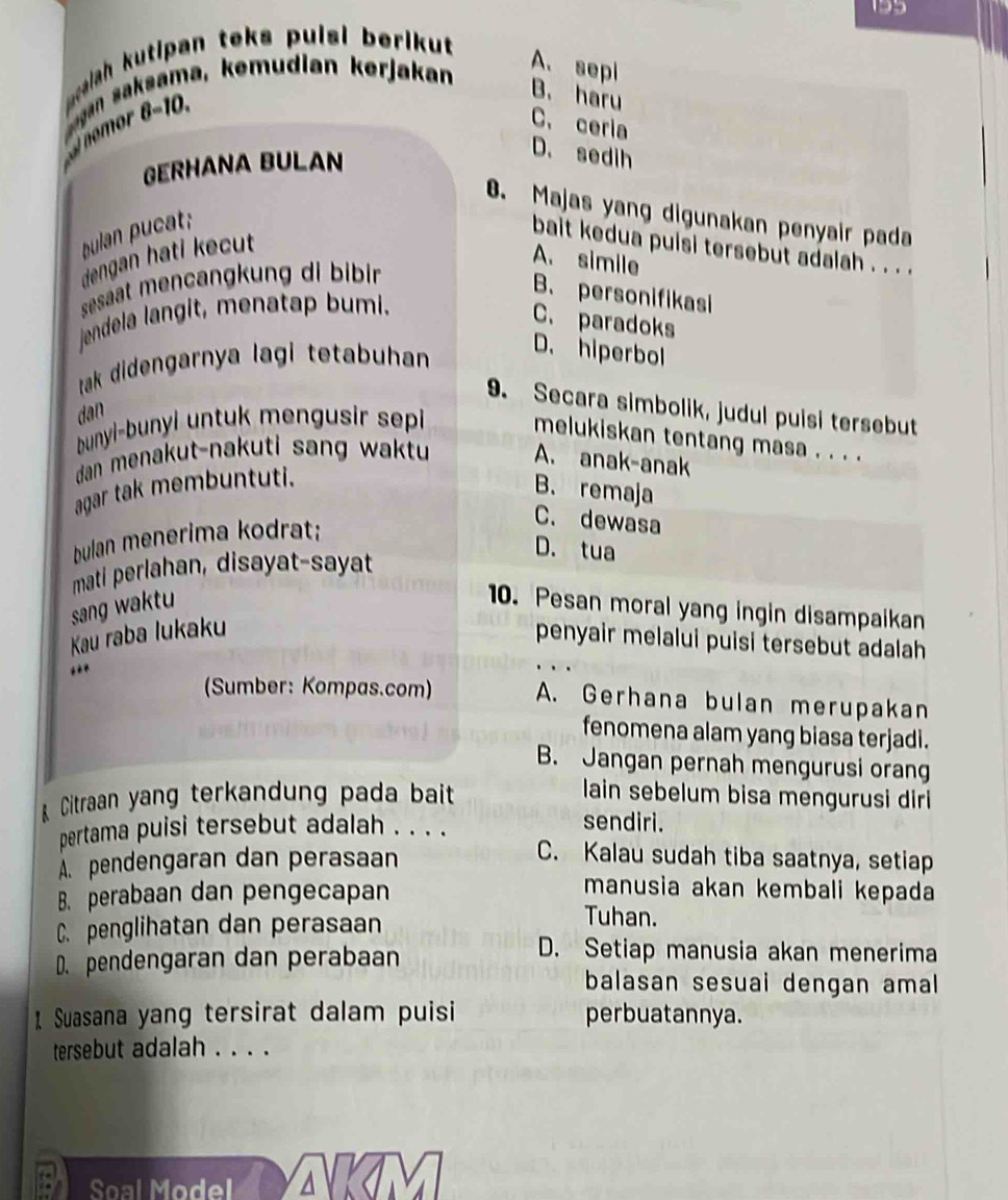 195
elah kutipan teks pulsi berikut 
yan saksama, kemudian kerjakan
A. sepi
noor 8 - 1
B. haru
C. ceria
GERHANA BULAN
D. sedih
B. Majas yang digunakan penyair pada
bulan pucat;
bait kedua puisi tersebut adalah . . . .
dengan hati kecut
A. simile
sesaat mencangkung di bibin
B. personifikasi
jendela langit, menatap bumi.
C. paradoks
tak didengarnya lagi tetabuhan
D. hiperbol
9. Secara simbolik, judul puisi tersebut
dan
bunyi-bunyi untuk mengusir sepi 
melukiskan tentang masa . . . .
dan menakut-nakuti sang waktu A. anak-anak
agar tak membuntuti.
B. remaja
bulan menerima kodrat;
C. dewasa
D. tua
mati perlahan, disayat-sayat
sang waktu 10. Pesan moral yang ingin disampaikan
Kau raba lukaku
penyair melalui puisi tersebut adalah 
,.*
(Sumber: Kompas.com) A. Gerhana bulan merupakan
fenomena alam yang biasa terjadi.
B. Jangan pernah mengurusi orang
Citraan yang terkandung pada bait lain sebelum bisa mengurusi diri
pertama puisi tersebut adalah . . . .
sendiri.
A. pendengaran dan perasaan
C. Kalau sudah tiba saatnya, setiap
B. perabaan dan pengecapan
manusia akan kembali kepada
C. penglihatan dan perasaan
Tuhan.
D. pendengaran dan perabaan
D. Setiap manusia akan menerima
balasan sesuai dengan amal
1 Suasana yang tersirat dalam puisi perbuatannya.
tersebut adalah . . . .
Soal Model a