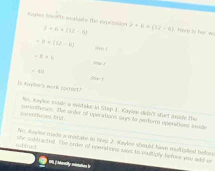 Kaylee tried to evaluate the expression 2+6* (12-6). Here is her wo
2+6* (12-6)
=8* (12-6) Step 1
=8* 6
Step 2
=48
Step J
Is Kaylee's work correct?
No, Kaylee made a mistake in Step 1. Kaylee didn't start inside the
parentheses first.
parentheses. The order of operations says to perform operations inside
No, Kaylee made a mistake in Step 2. Kaylee should have multiplied before
subtract.
she subtracted. The order of operations says to multiply before you add or
DG. | Identily mistakes ir