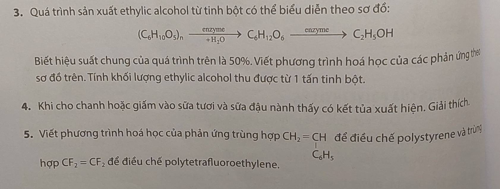 Quá trình sản xuất ethylic alcohol từ tinh bột có thể biểu diễn theo sơ đồ:
(C_6H_10O_5)_nxrightarrow enzymeC_6H_12O_6xrightarrow enzymeC_2H_5OH
Biết hiệu suất chung của quá trình trên là 50%. Viết phương trình hoá học của các phản ứng thơo 
sơ đồ trên. Tính khối lượng ethylic alcohol thu được từ 1 tấn tinh bột. 
4. Khi cho chanh hoặc giấm vào sữa tươi và sữa đậu nành thấy có kết tủa xuất hiện. Giải thích. 
5. Viết phương trình hoá học của phản ứng trùng hợp CH_2=CH để điều chế polystyrene và trùng
C_6H_5
hợp CF_2=CF_2 để điều chế polytetrafluoroethylene.