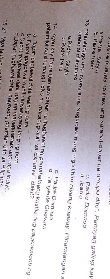 clte sa palagay ko ikaw ang karapat-dapat na umupo dito". Pahayag galing kay
a.Padre Sibyla
b. Padre Irene
c. Padre Damaso
d. Ibarra
erehe at pilibustero.
13. “Nabilanggo ang inyong ama. Naglabasan ang mga lihim niyang kaaway. Pinaratangan s
a.Padre Sibyla c. Padre Damaso
b. Padre Irene d. Tenyente Guevara
14. Ayon kay Padre Damaso dapat na ipagbawal ng pamahalaang kastila ang pagkakaloob ng
pahintulot sa sinumang Indiyo na makapag-aral sa Espanya . Bakit?
a. Dapat ipagbawal dahil walang pera
b. Dapat ipagbawal dahil nagsasayang lang ng pera
c.Dapat ipagbawal dahil naging mapagmataas ang mga indiyo.
d.Dapat ipagbawal dahil mayroong paaralan dito sa Pilipinas
15-21 Mga tauhan s