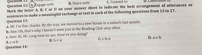 A comp
Question 12: A. Engage with B. Share with C. Commit to D. Contribute to
Mark the letter A, B, C or D on your answer sheet to indicate the best arrangement of utterances or
sentences to make a meaningful exchange or text in each of the following questions from 13 to 17.
Question 13:
a. Mi: I'm fine, thanks. By the way, we moved to a new house in a suburb last month.
b. Ann: Oh, that's why I haven't seen you in the Reading Club very often.
c. Ann: Hi, Mi. Long time no see. How're you doing?
B. b-c-a C. c-b-a D. a-c-b
A. c-a-b
Question 14: