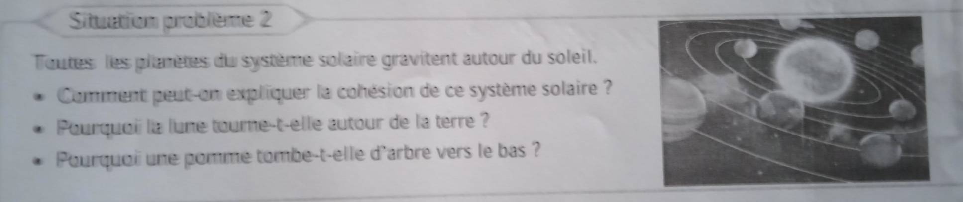 Situation problème 2 
Toutes les plarètes du système solaire gravitent autour du soleil. 
Comment peut-on expliquer la cohésion de ce système solaire ? 
Pourquoi la lune tourne-t-elle autour de la terre ? 
Pourquoii une pomme tombe-t-elle d'arbre vers le bas ?