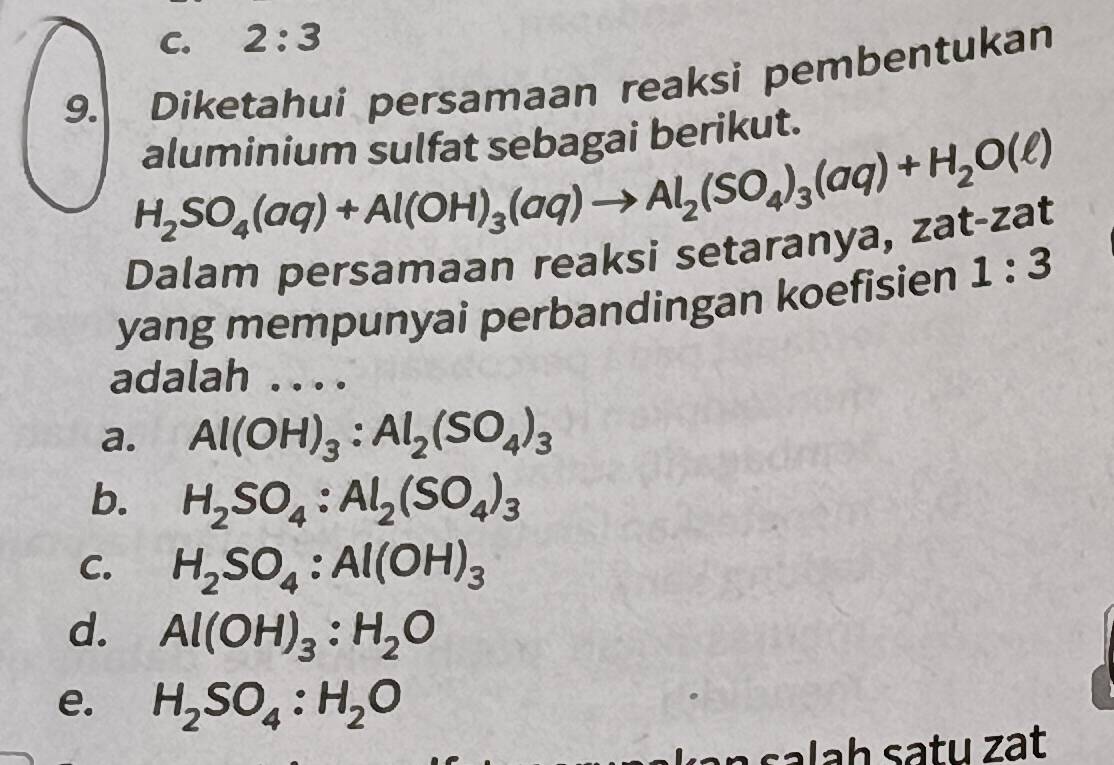 C. 2:3
9. Diketahui persamaan reaksi pembentukan
aluminium sulfat sebagai berikut.
H_2SO_4(aq)+Al(OH)_3(aq)to Al_2(SO_4)_3(aq)+H_2O(ell )
Dalam persamaan reaksi setaranya, zat-zat
yang mempunyai perbandingan koefisien 1:3
adalah . . . .
a. Al(OH)_3:Al_2(SO_4)_3
b. H_2SO_4:Al_2(SO_4)_3
C. H_2SO_4:Al(OH)_3
d. Al(OH)_3:H_2O
e. H_2SO_4:H_2O
n s a l a h satu zạt