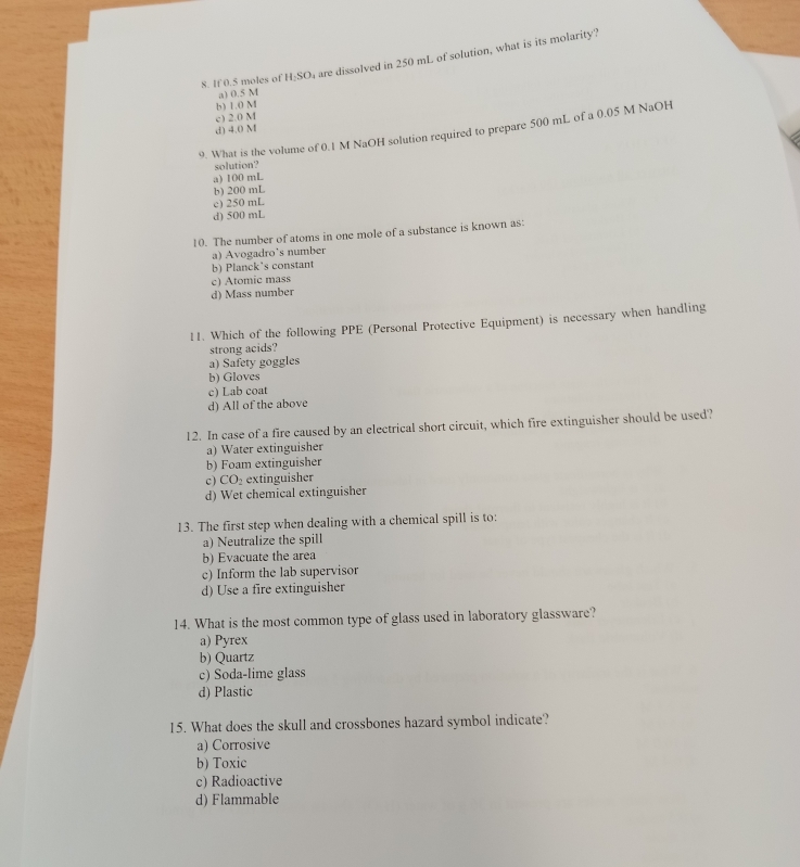 If 0.5 moles of H_2SO are dissolved in 250 mL of solution, what is its molarity?
a) 0.5 M
b) 1.0 M
c) 2.0 M
d) 4.0 M
9. What is the volume of 0.1 M NaOH solution required to prepare 500 mL of a 0.05 M NaOH
solution?
a) 100 mL
b) 200 mL
c) 250 mL
d) 500 mL
10. The number of atoms in one mole of a substance is known as:
a) Avogadro's number
b) Planck's constant
c) Atomic mass
d) Mass number
11. Which of the following PPE (Personal Protective Equipment) is necessary when handling
strong acids?
a) Safety goggles
b) Gloves
c) Lab coat
d) All of the above
12. In case of a fire caused by an electrical short circuit, which fire extinguisher should be used?
a) Water extinguisher
b) Foam extinguisher
c) CO extinguisher
d) Wet chemical extinguisher
13. The first step when dealing with a chemical spill is to:
a) Neutralize the spill
b) Evacuate the area
c) Inform the lab supervisor
d) Use a fire extinguisher
14. What is the most common type of glass used in laboratory glassware?
a) Pyrex
b) Quartz
c) Soda-lime glass
d) Plastic
15. What does the skull and crossbones hazard symbol indicate?
a) Corrosive
b) Toxic
c) Radioactive
d) Flammable