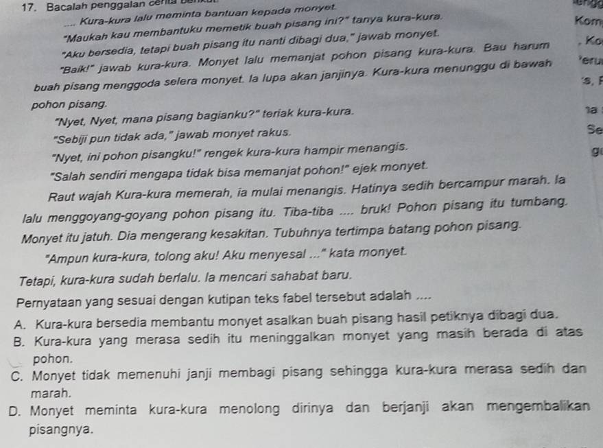 Bacalah penggalan cerla ber
Kura-kura lalu meminta bantuan kepada monyet.
_"Maukah kau membantuku memetik buah pisang ini?" tanya kura-kura.
Kom
"Aku bersedia, tetapi buah pisang itu nanti dibagi dua," jawab monyet.
"Baik!" jawab kura-kura. Monyet lalu memanjat pohon pisang kura-kura. Bau harum , K
buah pisang menggoda selera monyet. la lupa akan janjinya. Kura-kura menunggu di bawah Yéru
s,F
pohon pisang.
"Nyet, Nyet, mana pisang bagianku?" teriak kura-kura.
1a
"Sebiji pun tidak ada," jawab monyet rakus.
Se
"Nyet, ini pohon pisangku!" rengek kura-kura hampir menangis.
g
"Salah sendiri mengapa tidak bisa memanjat pohon!" ejek monyet.
Raut wajah Kura-kura memerah, ia mulai menangis. Hatinya sedih bercampur marah. la
lalu menggoyang-goyang pohon pisang itu. Tiba-tiba .... bruk! Pohon pisang itu tumbang.
Monyet itu jatuh. Dia mengerang kesakitan. Tubuhnya tertimpa batang pohon pisang.
"Ampun kura-kura, tolong aku! Aku menyesal ..." kata monyet.
Tetapi, kura-kura sudah berlalu. la mencari sahabat baru.
Pernyataan yang sesuai dengan kutipan teks fabel tersebut adalah ....
A. Kura-kura bersedia membantu monyet asalkan buah pisang hasil petiknya dibagi dua.
B. Kura-kura yang merasa sedih itu meninggalkan monyet yang masih berada di atas
pohon.
C. Monyet tidak memenuhi janji membagi pisang sehingga kura-kura merasa sedih dan
marah.
D. Monyet meminta kura-kura menolong dirinya dan berjanji akan mengembalikan
pisangnya.