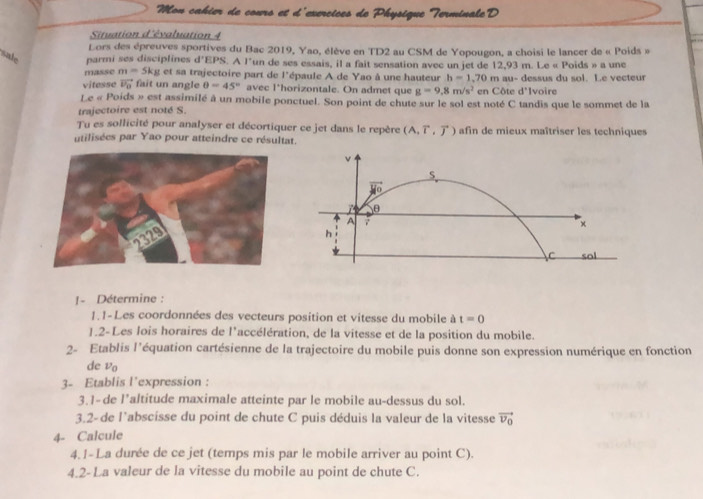 Mon cahier de cours et d'exercices de Physique Terminale D
Situation d'évaluation 4
Lors des épreuves sportives du Bac 2019, Yao, élève en TD2 au CSM de Yopougon, a choisi le lancer de « Poids »
sale parmi ses disciplines d'EPS. A l'un de ses essais, il a fait sensation avec un jet de 12,93 m. Le « Poids » a une
masse m=5kg et sa trajectoire part de l'épaule A de Yao à une hauteur b=1 Ivoire
vitesse vector U_0 fait un angle θ =45° avec l*horizontale. On admet que g=9.8m/s^2 ,70 m au- dessus du sol. Le vecteur
en Côte d°
Le « Poids » est assimilé à un mobile ponctuel. Son point de chute sur le sol est noté C tandis que le sommet de la
trajectoire est noté S.
Tu es sollicité pour analyser et décortiquer ce jet dans le repère (A,vector T,vector J) afin de mieux maîtriser les techniques
utilisées par Yao pour atteindre ce résultat.
!- Détermine :
1. 1-Les coordonnées des vecteurs position et vitesse du mobile à t=0
1.2-Les lois horaires de l'accélération, de la vitesse et de la position du mobile.
2- Etablis l'équation cartésienne de la trajectoire du mobile puis donne son expression numérique en fonction
de vo
3- Etablis l'expression :
3.1- de l’altitude maximale atteinte par le mobile au-dessus du sol.
3.2-de l'abscisse du point de chute C puis déduis la valeur de la vitesse vector v_0
4- Calcule
4.1-La durée de ce jet (temps mis par le mobile arriver au point C).
4.2-La valeur de la vitesse du mobile au point de chute C.