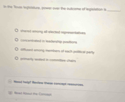 In the Texas legislature, power over the outcome of legislation is _
shared among all elected representatives.
concentrated in leadership positions
diffused among members of each political party
primarly seated in committee chairs
Need help! Review these concept resources.
Raad Abbut the Connagt